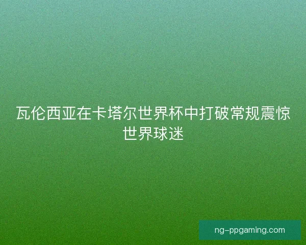 瓦伦西亚在卡塔尔世界杯中打破常规震惊世界球迷