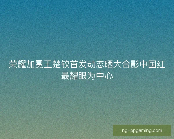 荣耀加冕王楚钦首发动态晒大合影中国红最耀眼为中心