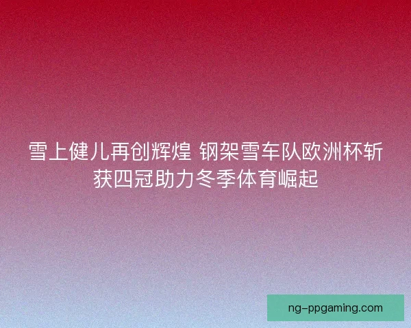 雪上健儿再创辉煌 钢架雪车队欧洲杯斩获四冠助力冬季体育崛起 雪上健儿再创辉煌 钢架雪车队欧洲杯斩获四冠助力冬季体育崛起