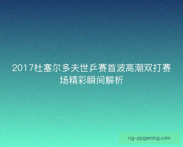 2017杜塞尔多夫世乒赛首波高潮双打赛场精彩瞬间解析