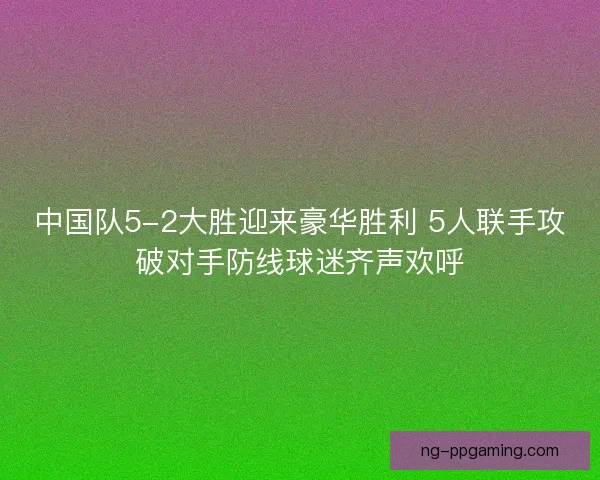 中国队5-2大胜迎来豪华胜利 5人联手攻破对手防线球迷齐声欢呼