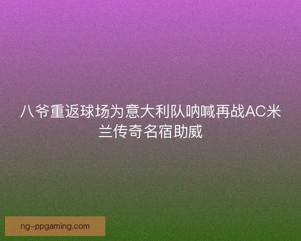 八爷重返球场为意大利队呐喊再战AC米兰传奇名宿助威