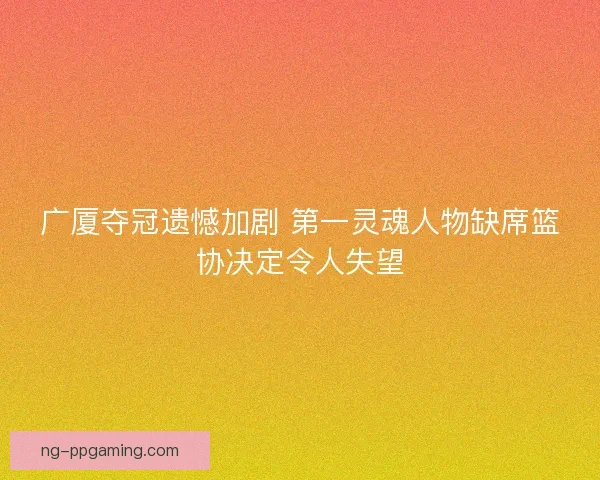 广厦夺冠遗憾加剧 第一灵魂人物缺席篮协决定令人失望
