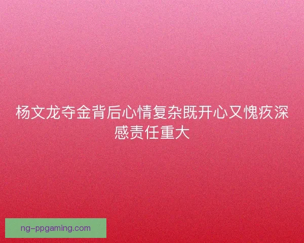 杨文龙夺金背后心情复杂既开心又愧疚深感责任重大 杨文龙夺金背后心情复杂既开心又愧疚深感责任重大