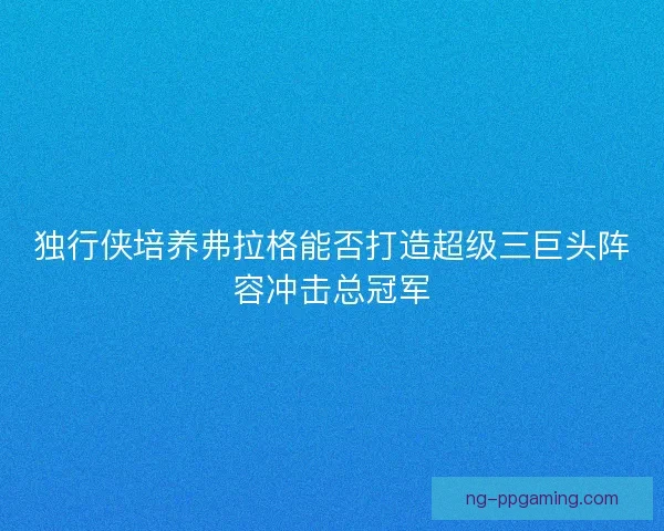 独行侠培养弗拉格能否打造超级三巨头阵容冲击总冠军