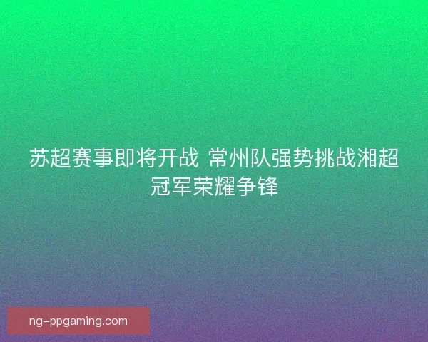 苏超赛事即将开战 常州队强势挑战湘超冠军荣耀争锋