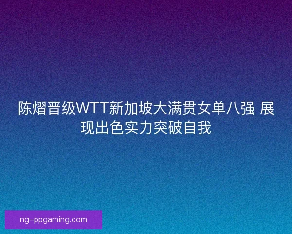 陈熠晋级WTT新加坡大满贯女单八强 展现出色实力突破自我