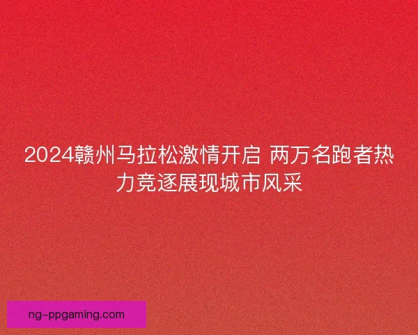 2024赣州马拉松激情开启 两万名跑者热力竞逐展现城市风采