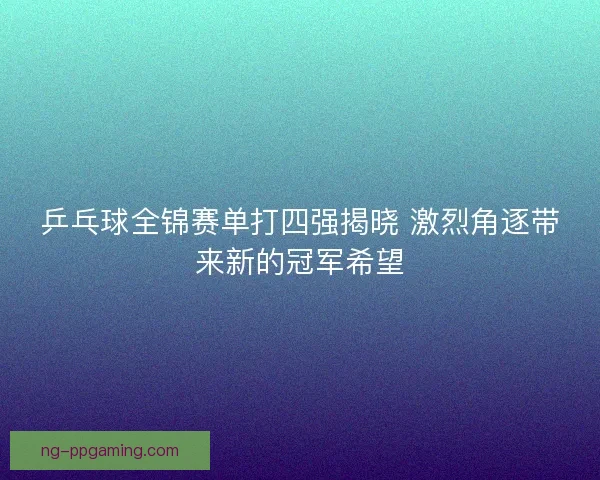 乒乓球全锦赛单打四强揭晓 激烈角逐带来新的冠军希望
