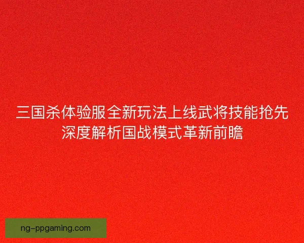 三国杀体验服全新玩法上线武将技能抢先深度解析国战模式革新前瞻