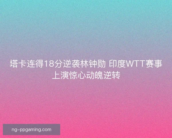 塔卡连得18分逆袭林钟勋 印度WTT赛事上演惊心动魄逆转