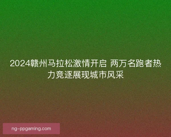 2024赣州马拉松激情开启 两万名跑者热力竞逐展现城市风采