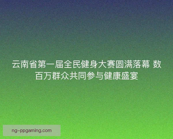 云南省第一届全民健身大赛圆满落幕 数百万群众共同参与健康盛宴