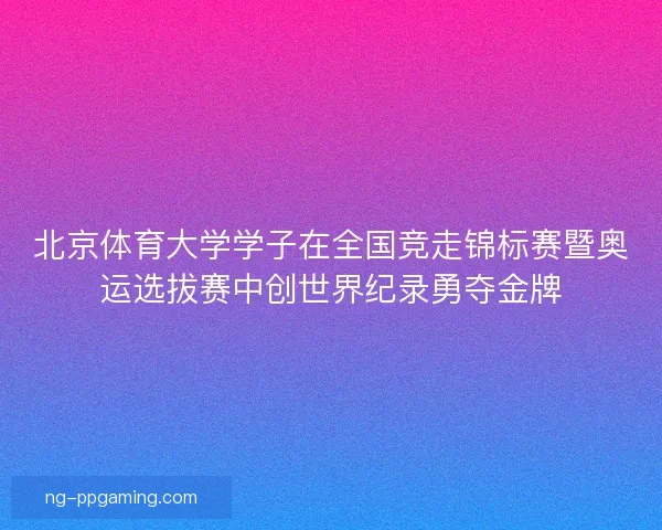北京体育大学学子在全国竞走锦标赛暨奥运选拔赛中创世界纪录勇夺金牌