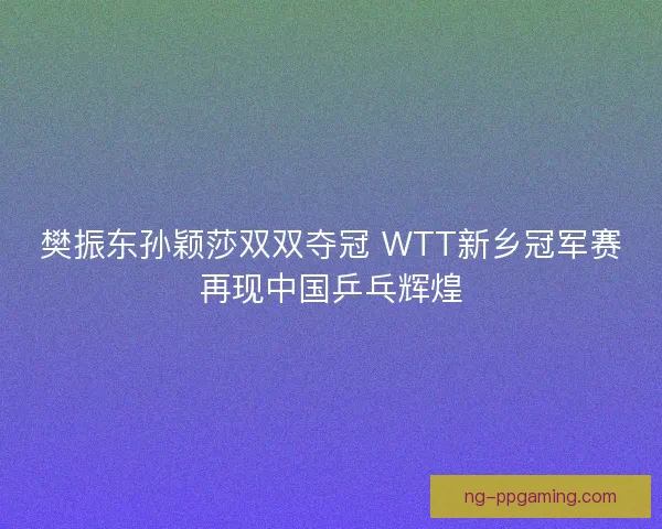 樊振东孙颖莎双双夺冠 WTT新乡冠军赛再现中国乒乓辉煌