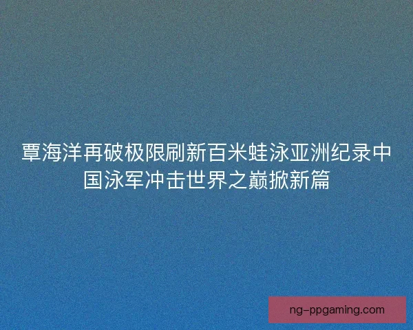 覃海洋再破极限刷新百米蛙泳亚洲纪录中国泳军冲击世界之巅掀新篇 覃海洋再破极限刷新百米蛙泳亚洲纪录中国泳军冲击世界之巅掀新篇