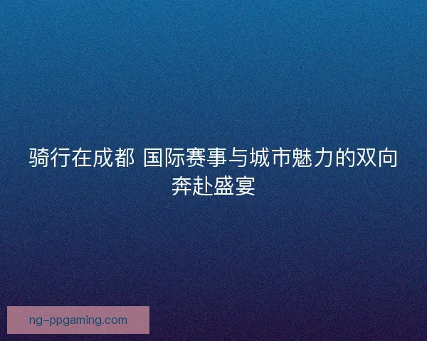 骑行在成都 国际赛事与城市魅力的双向奔赴盛宴