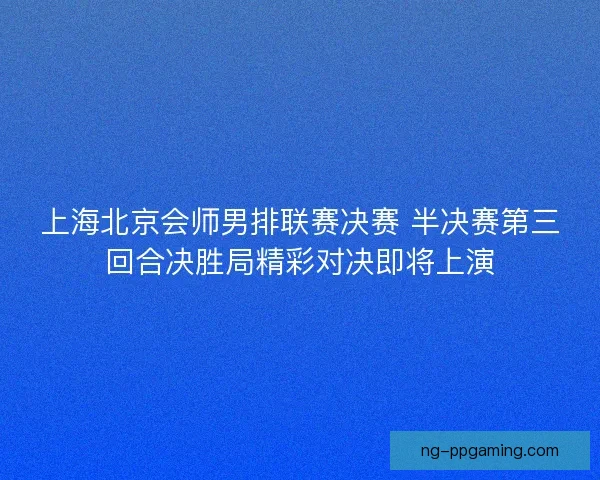上海北京会师男排联赛决赛 半决赛第三回合决胜局精彩对决即将上演 上海北京会师男排联赛决赛 半决赛第三回合决胜局精彩对决即将上演