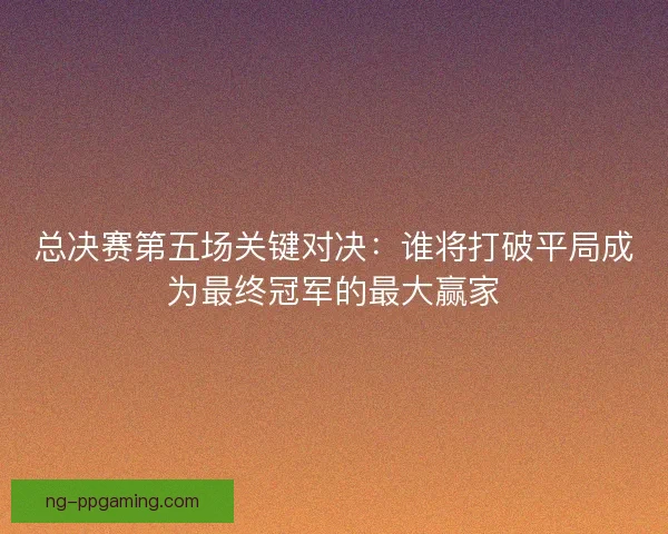 总决赛第五场关键对决：谁将打破平局成为最终冠军的最大赢家