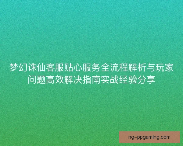 梦幻诛仙客服贴心服务全流程解析与玩家问题高效解决指南实战经验分享