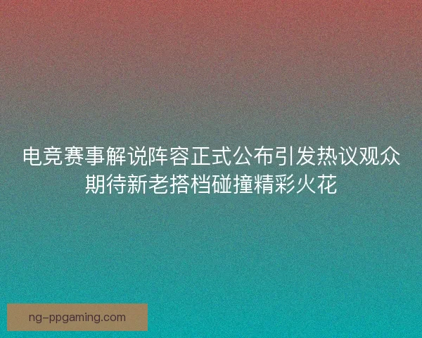 电竞赛事解说阵容正式公布引发热议观众期待新老搭档碰撞精彩火花