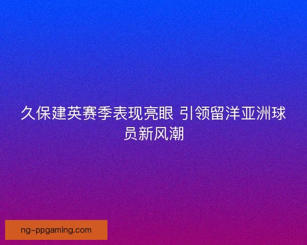 久保建英赛季表现亮眼 引领留洋亚洲球员新风潮 久保建英赛季表现亮眼 引领留洋亚洲球员新风潮