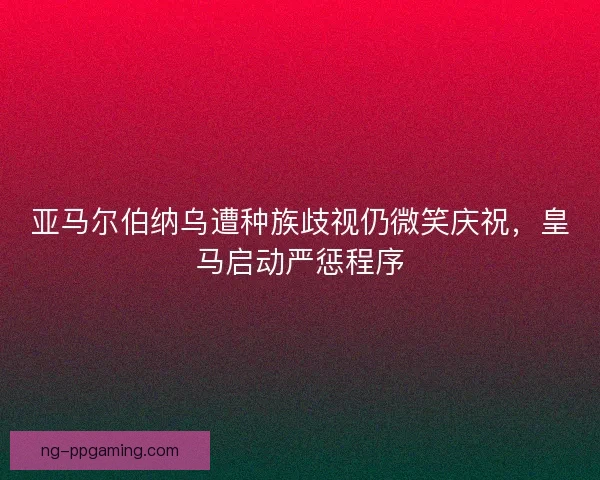亚马尔伯纳乌遭种族歧视仍微笑庆祝，皇马启动严惩程序