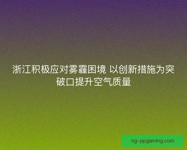 浙江积极应对雾霾困境 以创新措施为突破口提升空气质量