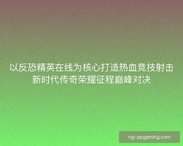 以反恐精英在线为核心打造热血竞技射击新时代传奇荣耀征程巅峰对决
