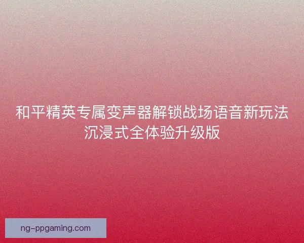 和平精英专属变声器解锁战场语音新玩法沉浸式全体验升级版