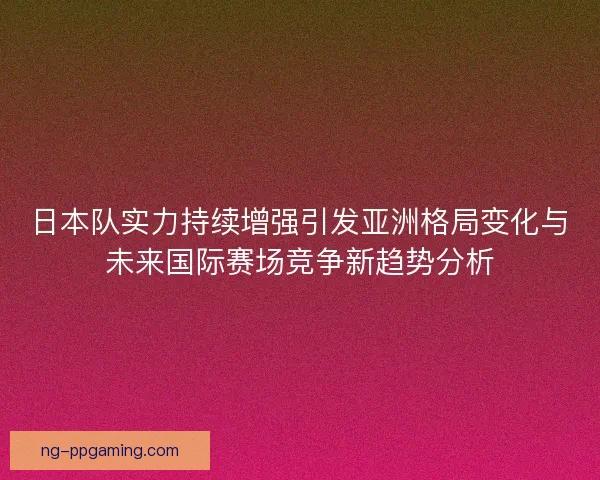 日本队实力持续增强引发亚洲格局变化与未来国际赛场竞争新趋势分析