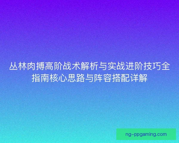 丛林肉搏高阶战术解析与实战进阶技巧全指南核心思路与阵容搭配详解