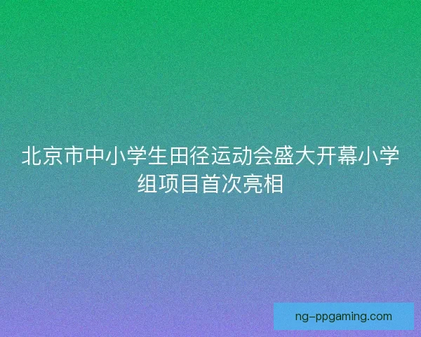 北京市中小学生田径运动会盛大开幕小学组项目首次亮相