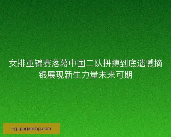 女排亚锦赛落幕中国二队拼搏到底遗憾摘银展现新生力量未来可期