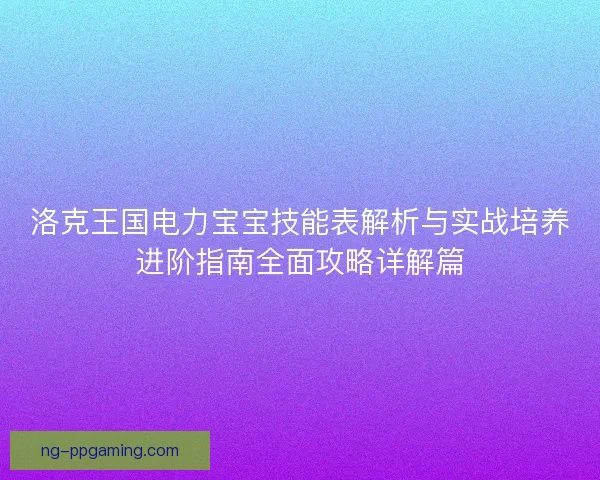 洛克王国电力宝宝技能表解析与实战培养进阶指南全面攻略详解篇